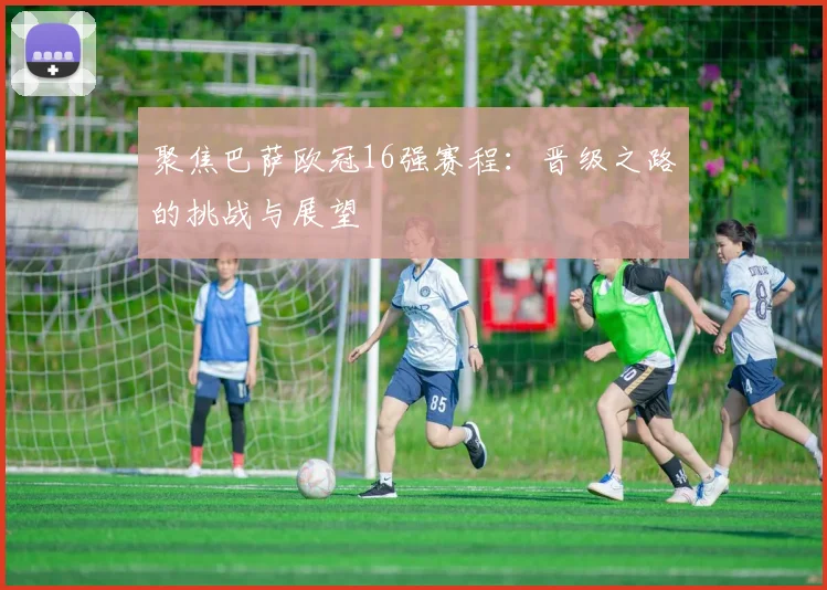 聚焦巴萨欧冠16强赛程：晋级之路的挑战与展望