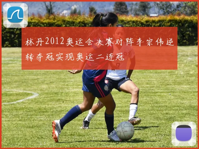 林丹2012奥运会决赛对阵李宗伟逆转夺冠实现奥运二连冠