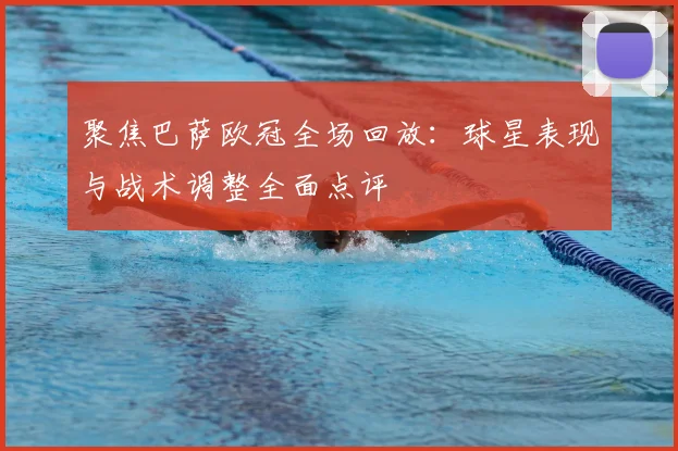 聚焦巴萨欧冠全场回放:球星表现与战术调整全面点评