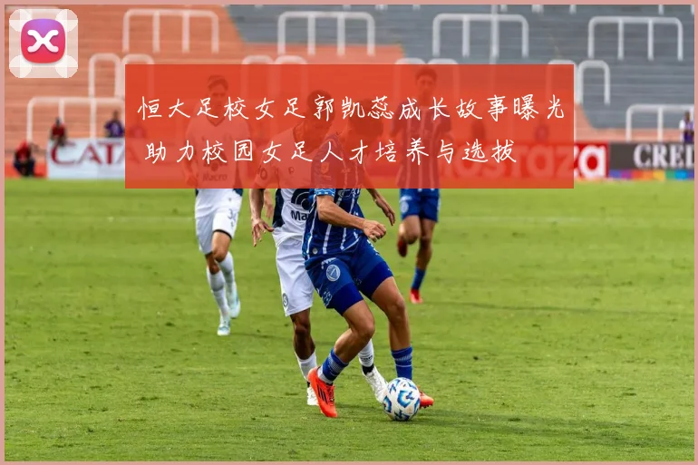 恒大足校女足郭凯蕊成长故事曝光 助力校园女足人才培养与选拔