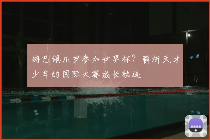 姆巴佩几岁参加世界杯？解析天才少年的国际大赛成长轨迹