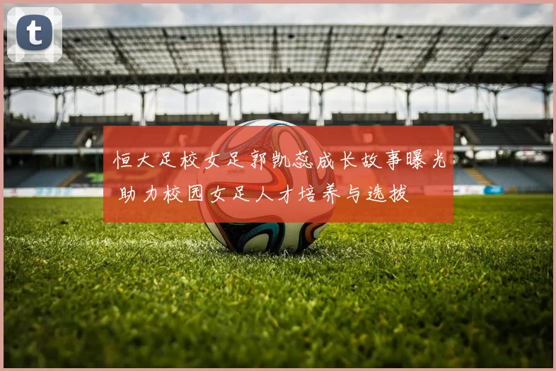 恒大足校女足郭凯蕊成长故事曝光 助力校园女足人才培养与选拔