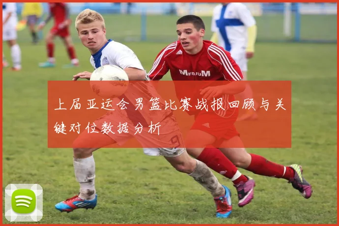 上届亚运会男篮比赛战报回顾与关键对位数据分析