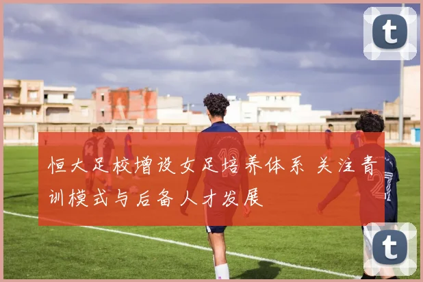 恒大足校增设女足培养体系 关注青训模式与后备人才发展