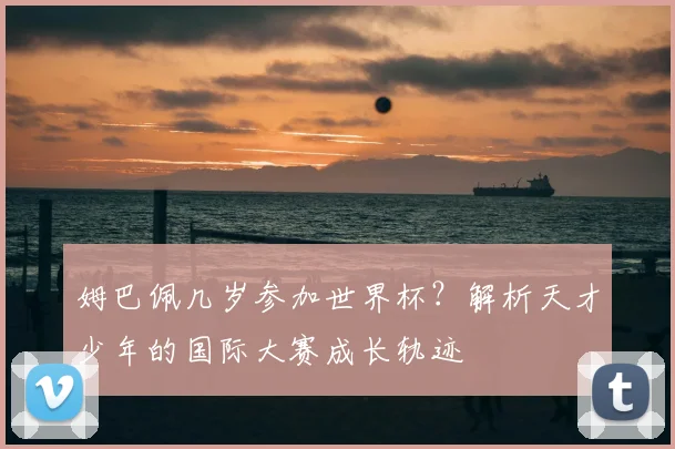 姆巴佩几岁参加世界杯？解析天才少年的国际大赛成长轨迹