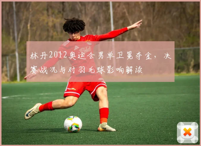 林丹2012奥运会男单卫冕夺金,决赛战况与对羽毛球影响解读